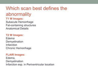 Which scan best defines the
abnormality
T1 W Images:
Subacute Hemorrhage
Fat-containing structures
Anatomical Details
T2 W Images:
Edema
Demyelination
Infarction
Chronic Hemorrhage
FLAIR Images:
Edema,
Demyelination
Infarction esp. in Periventricular location
 