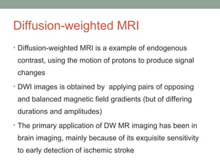 Diffusion-weighted MRI
• Diffusion-weighted MRI is a example of endogenous
contrast, using the motion of protons to produce signal
changes
• DWI images is obtained by applying pairs of opposing
and balanced magnetic field gradients (but of differing
durations and amplitudes)
• The primary application of DW MR imaging has been in
brain imaging, mainly because of its exquisite sensitivity
to early detection of ischemic stroke
 