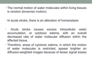 • The normal motion of water molecules within living tissues
is random (brownian motion).
• In acute stroke, there is an alteration of homeostasis
• Acute stroke causes excess intracellular water
accumulation, or cytotoxic edema, with an overall
decreased rate of water molecular diffusion within the
affected tissue.
• Therefore, areas of cytotoxic edema, in which the motion
of water molecules is restricted, appear brighter on
diffusion-weighted images because of lesser signal losses
 