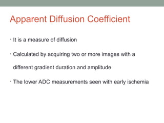 Apparent Diffusion Coefficient
• It is a measure of diffusion
• Calculated by acquiring two or more images with a
different gradient duration and amplitude
• The lower ADC measurements seen with early ischemia
 