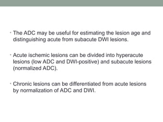 • The ADC may be useful for estimating the lesion age and
distinguishing acute from subacute DWI lesions.
• Acute ischemic lesions can be divided into hyperacute
lesions (low ADC and DWI-positive) and subacute lesions
(normalized ADC).
• Chronic lesions can be differentiated from acute lesions
by normalization of ADC and DWI.
 