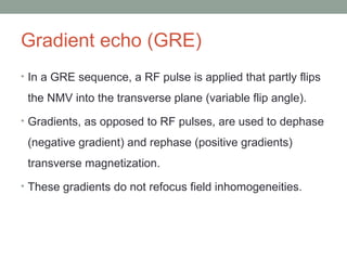 Gradient echo (GRE)
• In a GRE sequence, a RF pulse is applied that partly flips
the NMV into the transverse plane (variable flip angle).
• Gradients, as opposed to RF pulses, are used to dephase
(negative gradient) and rephase (positive gradients)
transverse magnetization.
• These gradients do not refocus field inhomogeneities.
 