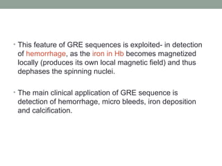 • This feature of GRE sequences is exploited- in detection
of hemorrhage, as the iron in Hb becomes magnetized
locally (produces its own local magnetic field) and thus
dephases the spinning nuclei.
• The main clinical application of GRE sequence is
detection of hemorrhage, micro bleeds, iron deposition
and calcification.
 