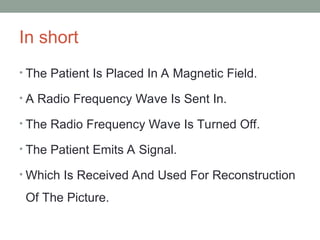 In short
• The Patient Is Placed In A Magnetic Field.
• A Radio Frequency Wave Is Sent In.
• The Radio Frequency Wave Is Turned Off.
• The Patient Emits A Signal.
• Which Is Received And Used For Reconstruction
Of The Picture.
 