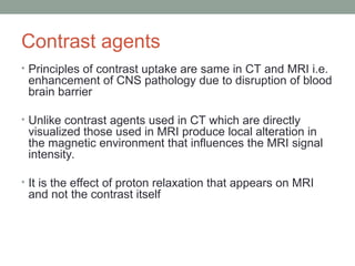 Contrast agents
• Principles of contrast uptake are same in CT and MRI i.e.
enhancement of CNS pathology due to disruption of blood
brain barrier
• Unlike contrast agents used in CT which are directly
visualized those used in MRI produce local alteration in
the magnetic environment that influences the MRI signal
intensity.
• It is the effect of proton relaxation that appears on MRI
and not the contrast itself
 
