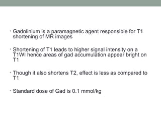 • Gadolinium is a paramagnetic agent responsible for T1
shortening of MR images
• Shortening of T1 leads to higher signal intensity on a
T1WI hence areas of gad accumulation appear bright on
T1
• Though it also shortens T2, effect is less as compared to
T1
• Standard dose of Gad is 0.1 mmol/kg
 