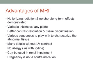 Advantages of MRI
• No ionizing radiation & no short/long-term effects
demonstrated
• Variable thickness, any plane
• Better contrast resolution & tissue discrimination
• Various sequences to play with to characterize the
abnormal tissue
• Many details without I.V contrast
• No allergy ( as with Iodine)
• Can be used in renal impairment
• Pregnancy is not a contraindication
 