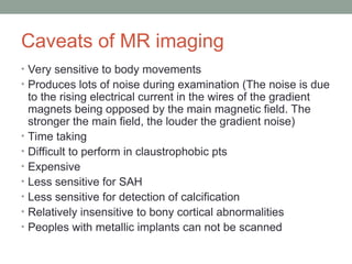 Caveats of MR imaging
• Very sensitive to body movements
• Produces lots of noise during examination (The noise is due
to the rising electrical current in the wires of the gradient
magnets being opposed by the main magnetic field. The
stronger the main field, the louder the gradient noise)
• Time taking
• Difficult to perform in claustrophobic pts
• Expensive
• Less sensitive for SAH
• Less sensitive for detection of calcification
• Relatively insensitive to bony cortical abnormalities
• Peoples with metallic implants can not be scanned
 