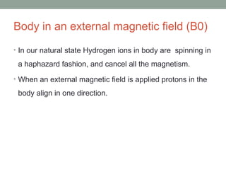 Body in an external magnetic field (B0)
• In our natural state Hydrogen ions in body are spinning in
a haphazard fashion, and cancel all the magnetism.
• When an external magnetic field is applied protons in the
body align in one direction.
 