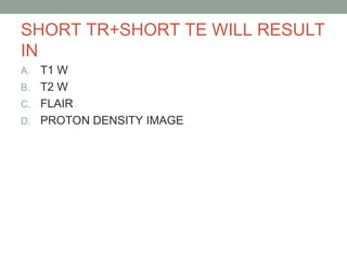 SHORT TR+SHORT TE WILL RESULT
IN
A. T1 W
B. T2 W
C. FLAIR
D. PROTON DENSITY IMAGE
 
