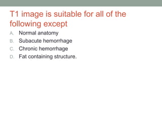 T1 image is suitable for all of the
following except
A. Normal anatomy
B. Subacute hemorrhage
C. Chronic hemorrhage
D. Fat containing structure.
 