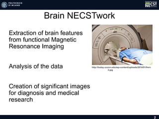 Brain NECSTwork
• Extraction of brain features
from functional Magnetic
Resonance Imaging
• Analysis of the data
• Creation of significant images
for diagnosis and medical
research
2
http://today.uconn.edu/wp-content/uploads/2014/01/fmri-2.jpg
 