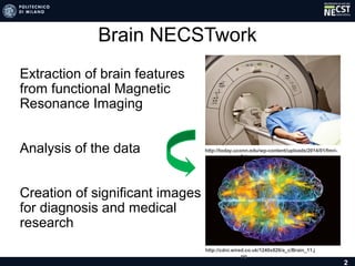 Brain NECSTwork
• Extraction of brain features
from functional Magnetic
Resonance Imaging
• Analysis of the data
• Creation of significant images
for diagnosis and medical
research
2
http://today.uconn.edu/wp-content/uploads/2014/01/fmri-2.jpg
http://cdni.wired.co.uk/1240x826/a_c/Brain_11.jpg
 