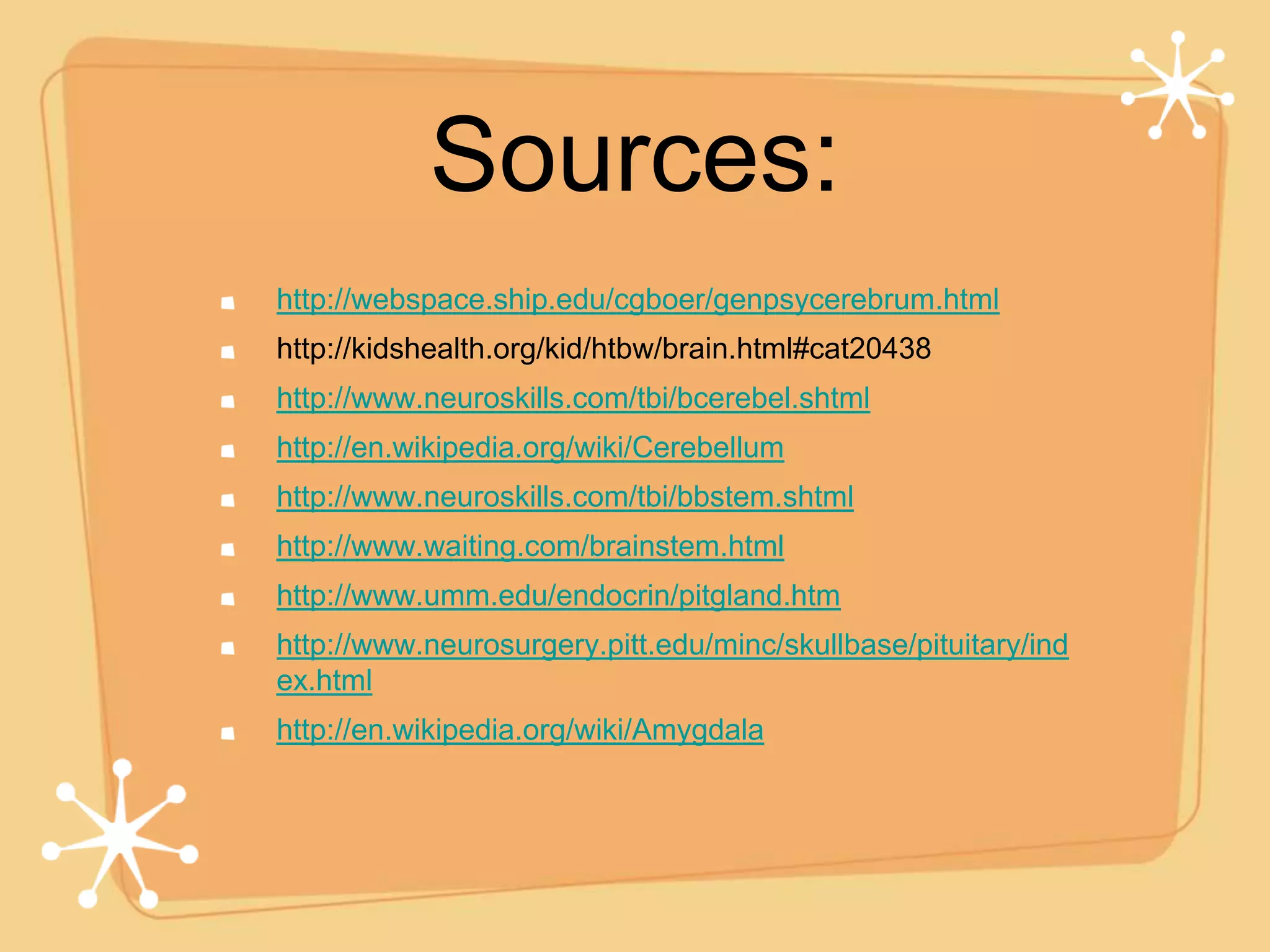 Sources:
http://webspace.ship.edu/cgboer/genpsycerebrum.html
http://kidshealth.org/kid/htbw/brain.html#cat20438
http://www.neuroskills.com/tbi/bcerebel.shtml
http://en.wikipedia.org/wiki/Cerebellum
http://www.neuroskills.com/tbi/bbstem.shtml
http://www.waiting.com/brainstem.html
http://www.umm.edu/endocrin/pitgland.htm
http://www.neurosurgery.pitt.edu/minc/skullbase/pituitary/ind
ex.html
http://en.wikipedia.org/wiki/Amygdala
 