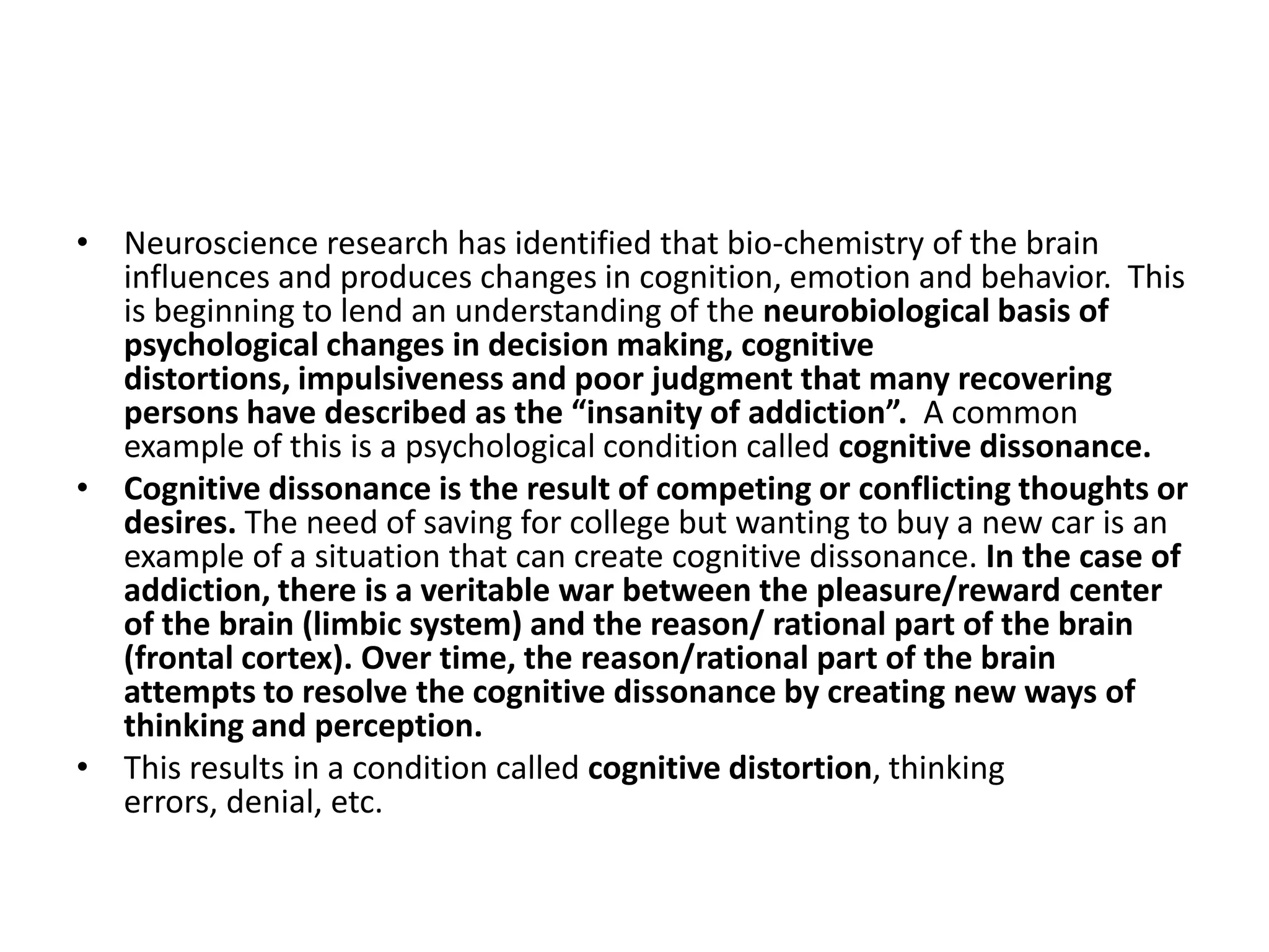 • Neuroscience research has identified that bio-chemistry of the brain
  influences and produces changes in cognition, emotion and behavior. This
  is beginning to lend an understanding of the neurobiological basis of
  psychological changes in decision making, cognitive
  distortions, impulsiveness and poor judgment that many recovering
  persons have described as the “insanity of addiction”. A common
  example of this is a psychological condition called cognitive dissonance.
• Cognitive dissonance is the result of competing or conflicting thoughts or
  desires. The need of saving for college but wanting to buy a new car is an
  example of a situation that can create cognitive dissonance. In the case of
  addiction, there is a veritable war between the pleasure/reward center
  of the brain (limbic system) and the reason/ rational part of the brain
  (frontal cortex). Over time, the reason/rational part of the brain
  attempts to resolve the cognitive dissonance by creating new ways of
  thinking and perception.
• This results in a condition called cognitive distortion, thinking
  errors, denial, etc.
 