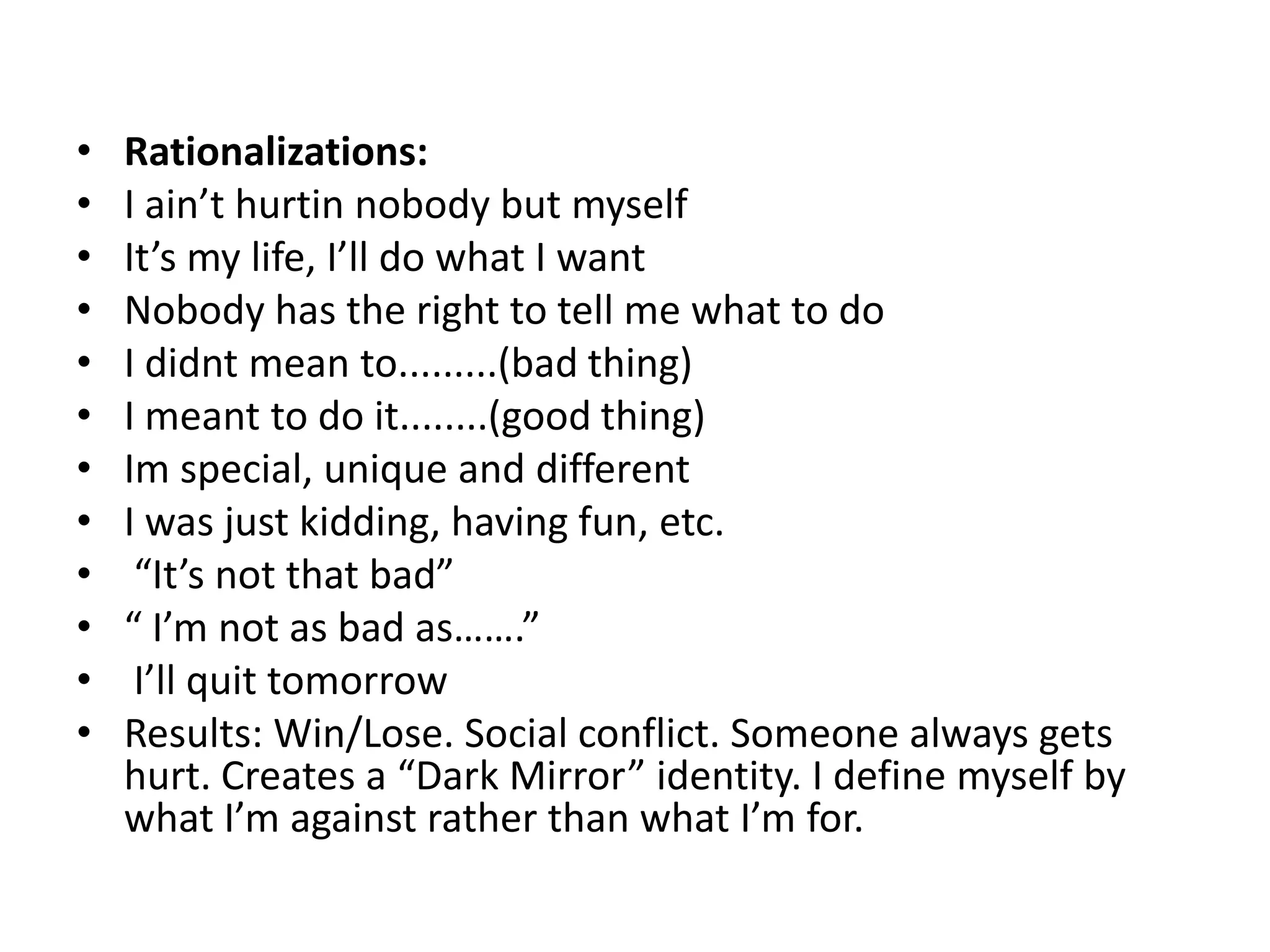 •   Rationalizations:
•   I ain’t hurtin nobody but myself
•   It’s my life, I’ll do what I want
•   Nobody has the right to tell me what to do
•   I didnt mean to.........(bad thing)
•   I meant to do it........(good thing)
•   Im special, unique and different
•   I was just kidding, having fun, etc.
•    “It’s not that bad”
•   “ I’m not as bad as…….”
•    I’ll quit tomorrow
•   Results: Win/Lose. Social conflict. Someone always gets
    hurt. Creates a “Dark Mirror” identity. I define myself by
    what I’m against rather than what I’m for.
 