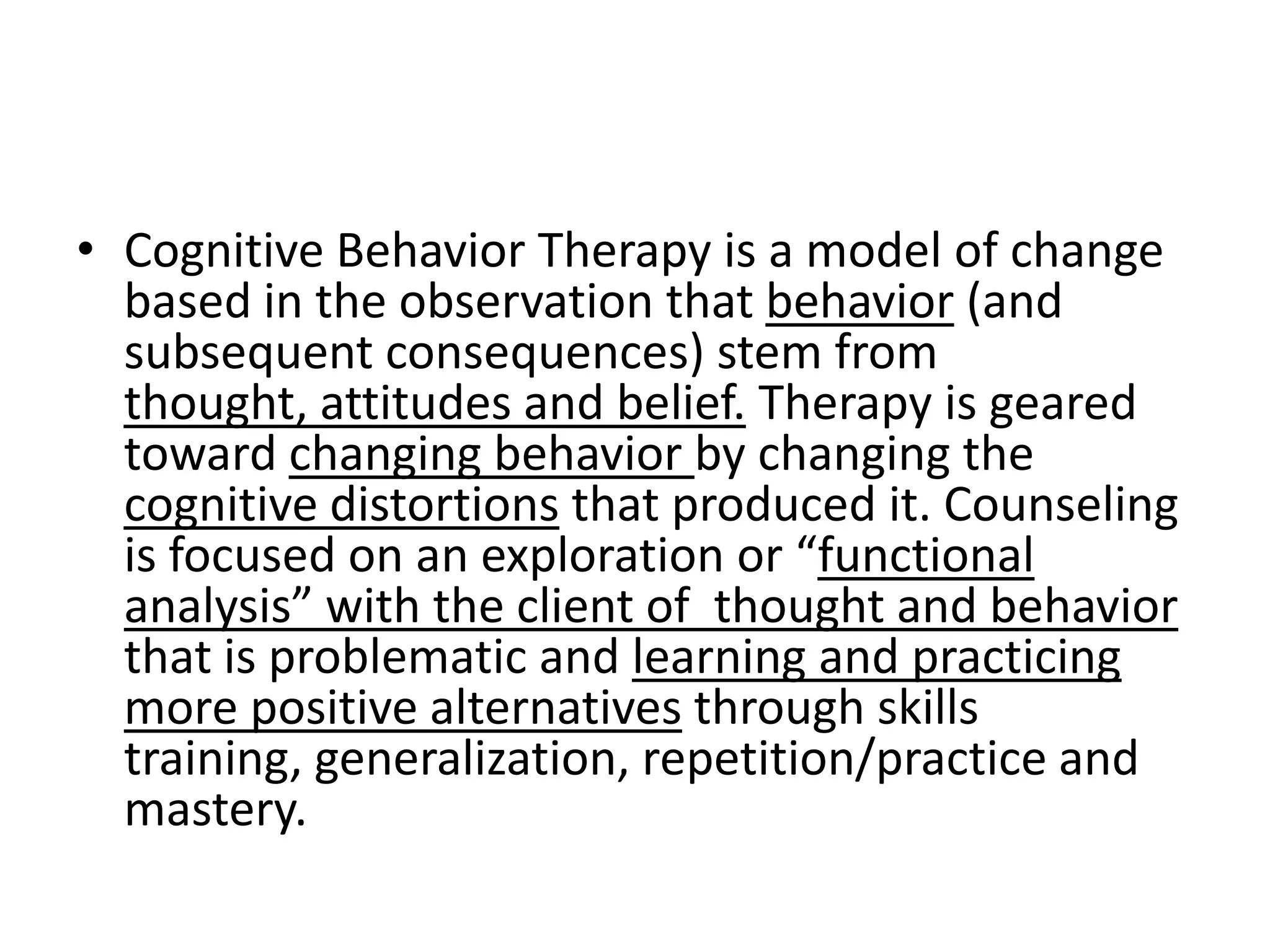 • Cognitive Behavior Therapy is a model of change
  based in the observation that behavior (and
  subsequent consequences) stem from
  thought, attitudes and belief. Therapy is geared
  toward changing behavior by changing the
  cognitive distortions that produced it. Counseling
  is focused on an exploration or “functional
  analysis” with the client of thought and behavior
  that is problematic and learning and practicing
  more positive alternatives through skills
  training, generalization, repetition/practice and
  mastery.
 