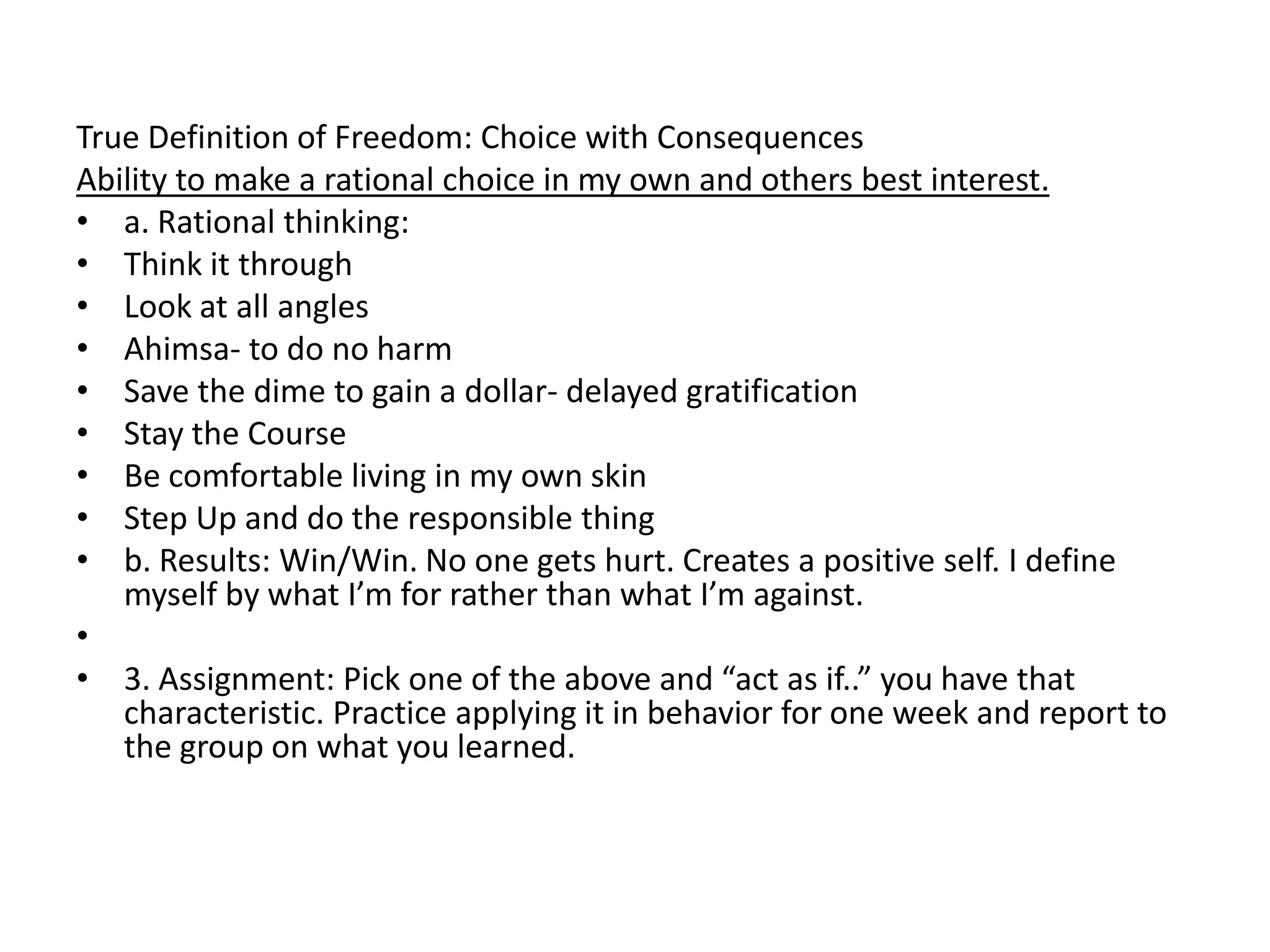 True Definition of Freedom: Choice with Consequences
Ability to make a rational choice in my own and others best interest.
• a. Rational thinking:
• Think it through
• Look at all angles
• Ahimsa- to do no harm
• Save the dime to gain a dollar- delayed gratification
• Stay the Course
• Be comfortable living in my own skin
• Step Up and do the responsible thing
• b. Results: Win/Win. No one gets hurt. Creates a positive self. I define
   myself by what I’m for rather than what I’m against.
•
• 3. Assignment: Pick one of the above and “act as if..” you have that
   characteristic. Practice applying it in behavior for one week and report to
   the group on what you learned.
 