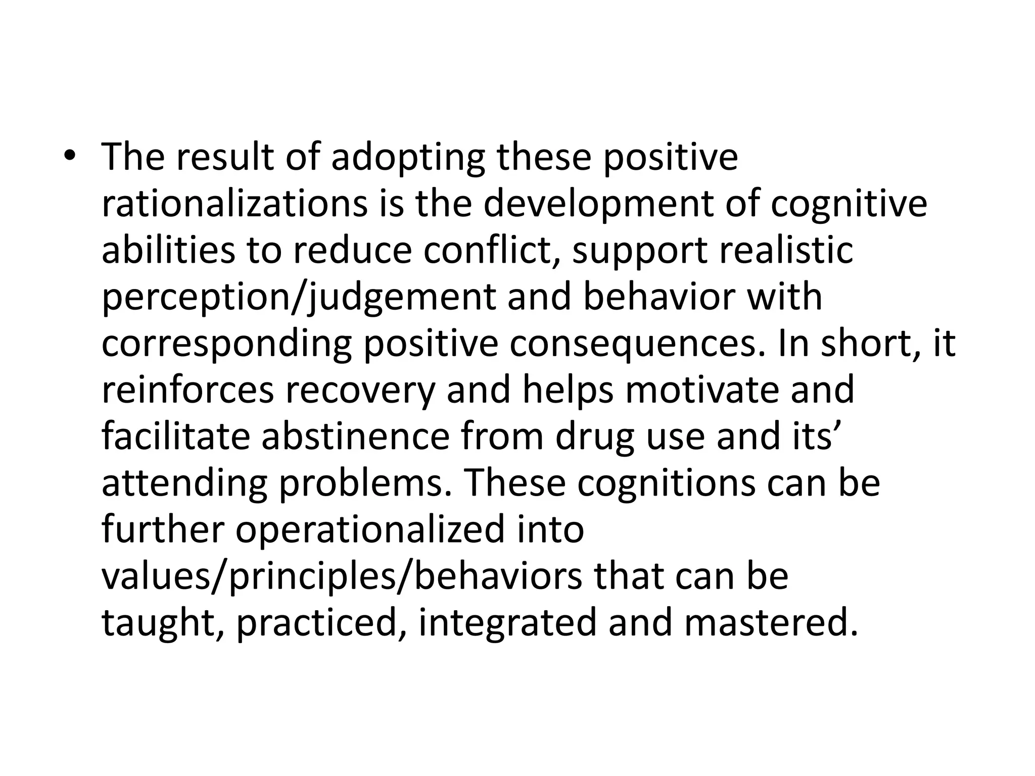 • The result of adopting these positive
  rationalizations is the development of cognitive
  abilities to reduce conflict, support realistic
  perception/judgement and behavior with
  corresponding positive consequences. In short, it
  reinforces recovery and helps motivate and
  facilitate abstinence from drug use and its’
  attending problems. These cognitions can be
  further operationalized into
  values/principles/behaviors that can be
  taught, practiced, integrated and mastered.
 