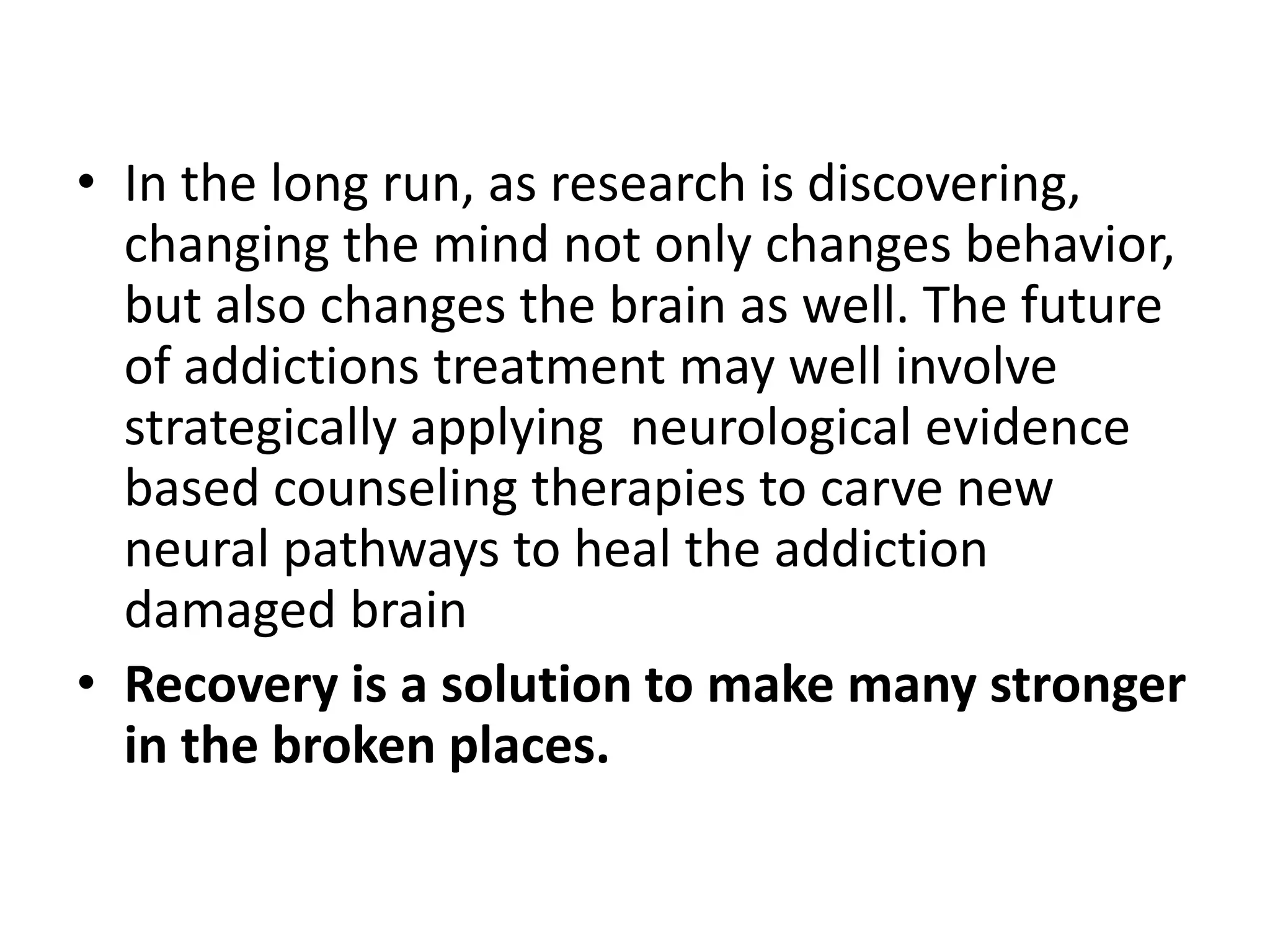 • In the long run, as research is discovering,
  changing the mind not only changes behavior,
  but also changes the brain as well. The future
  of addictions treatment may well involve
  strategically applying neurological evidence
  based counseling therapies to carve new
  neural pathways to heal the addiction
  damaged brain
• Recovery is a solution to make many stronger
  in the broken places.
 