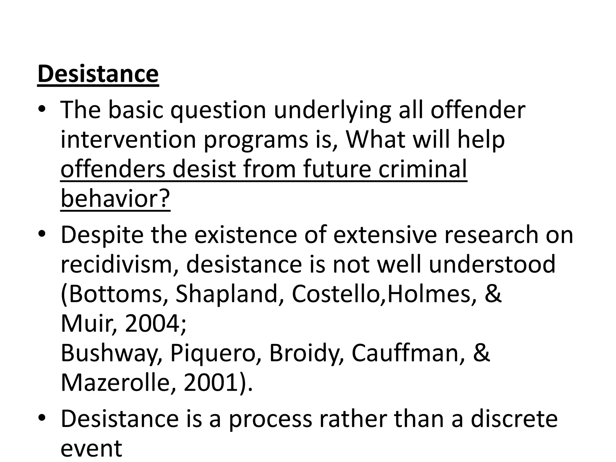 Desistance
• The basic question underlying all offender
  intervention programs is, What will help
  offenders desist from future criminal
  behavior?
• Despite the existence of extensive research on
  recidivism, desistance is not well understood
  (Bottoms, Shapland, Costello,Holmes, &
  Muir, 2004;
  Bushway, Piquero, Broidy, Cauffman, &
  Mazerolle, 2001).
• Desistance is a process rather than a discrete
  event
 