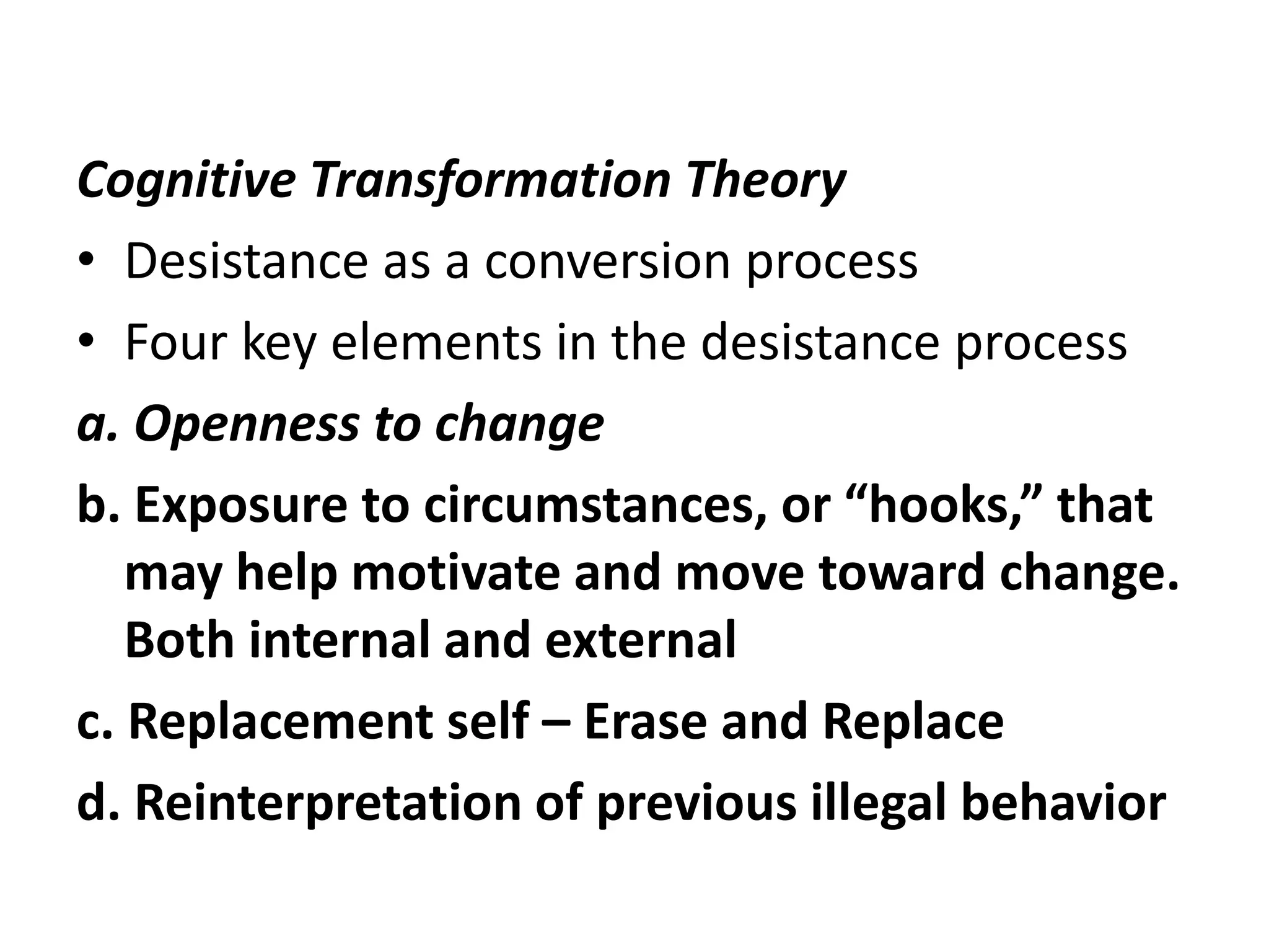 Cognitive Transformation Theory
• Desistance as a conversion process
• Four key elements in the desistance process
a. Openness to change
b. Exposure to circumstances, or “hooks,” that
   may help motivate and move toward change.
   Both internal and external
c. Replacement self – Erase and Replace
d. Reinterpretation of previous illegal behavior
 