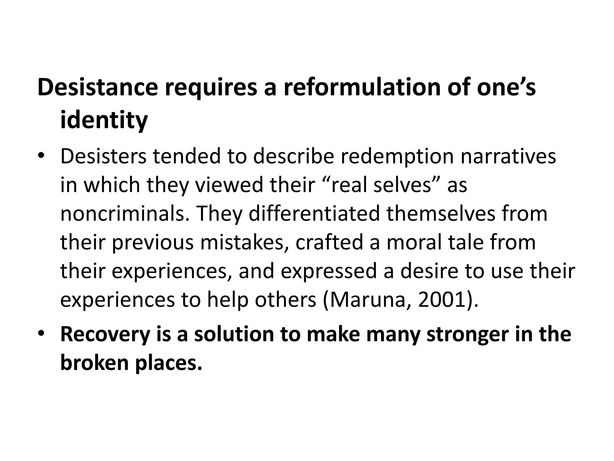 Desistance requires a reformulation of one’s
 identity
• Desisters tended to describe redemption narratives
  in which they viewed their “real selves” as
  noncriminals. They differentiated themselves from
  their previous mistakes, crafted a moral tale from
  their experiences, and expressed a desire to use their
  experiences to help others (Maruna, 2001).
• Recovery is a solution to make many stronger in the
  broken places.
 