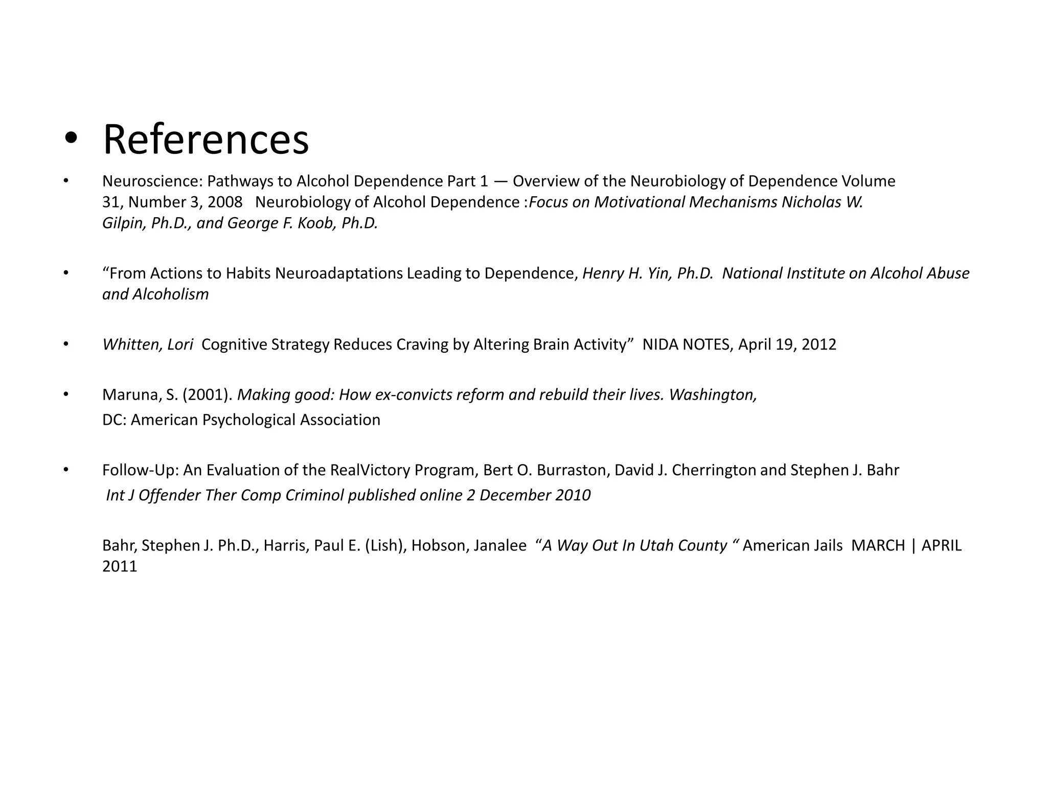 • References
•   Neuroscience: Pathways to Alcohol Dependence Part 1 — Overview of the Neurobiology of Dependence Volume
    31, Number 3, 2008 Neurobiology of Alcohol Dependence :Focus on Motivational Mechanisms Nicholas W.
    Gilpin, Ph.D., and George F. Koob, Ph.D.

•   “From Actions to Habits Neuroadaptations Leading to Dependence, Henry H. Yin, Ph.D. National Institute on Alcohol Abuse
    and Alcoholism

•   Whitten, Lori Cognitive Strategy Reduces Craving by Altering Brain Activity” NIDA NOTES, April 19, 2012

•   Maruna, S. (2001). Making good: How ex-convicts reform and rebuild their lives. Washington,
    DC: American Psychological Association

•   Follow-Up: An Evaluation of the RealVictory Program, Bert O. Burraston, David J. Cherrington and Stephen J. Bahr
    Int J Offender Ther Comp Criminol published online 2 December 2010

    Bahr, Stephen J. Ph.D., Harris, Paul E. (Lish), Hobson, Janalee “A Way Out In Utah County “ American Jails MARCH | APRIL
    2011
 