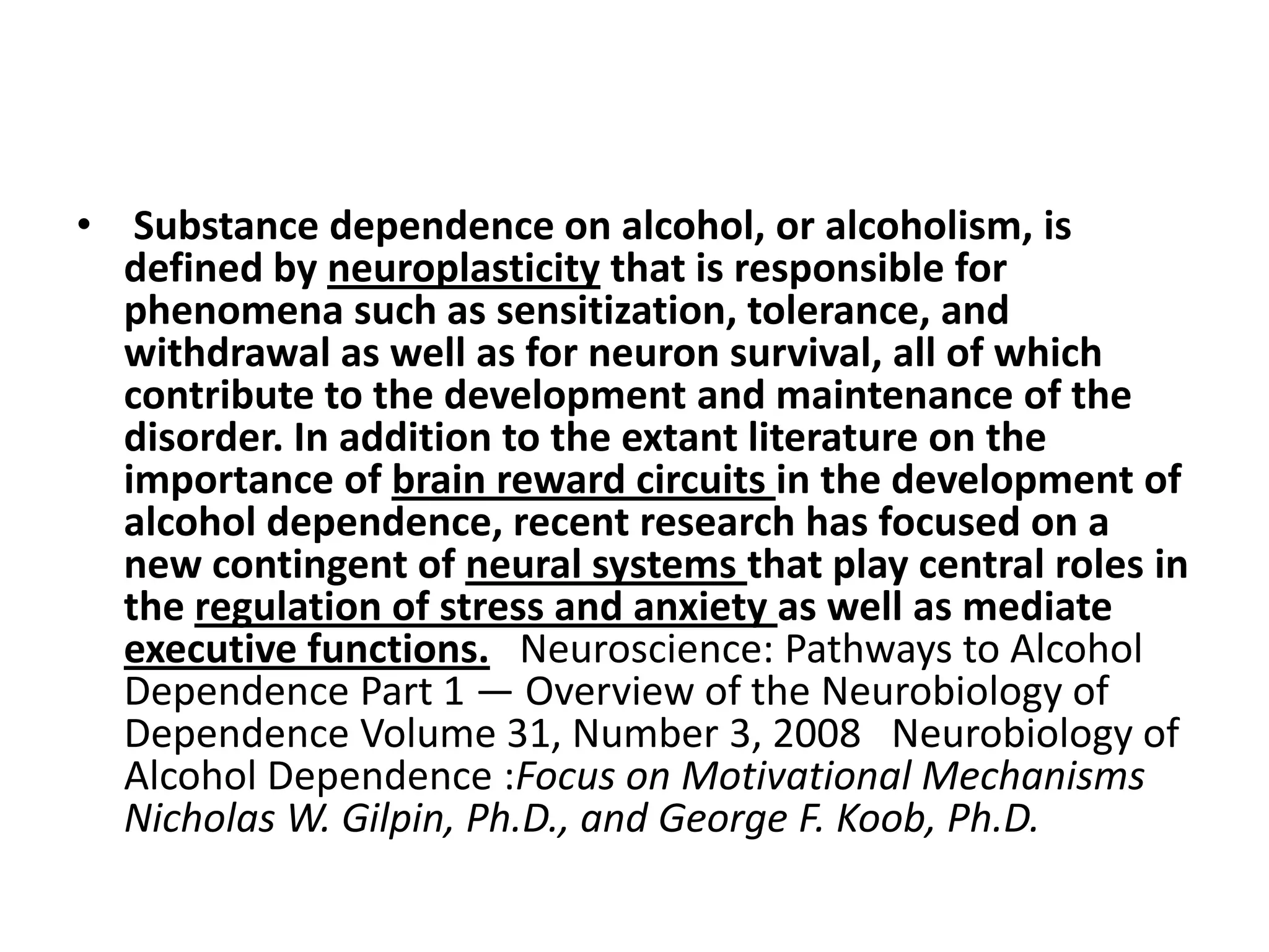 • Substance dependence on alcohol, or alcoholism, is
  defined by neuroplasticity that is responsible for
  phenomena such as sensitization, tolerance, and
  withdrawal as well as for neuron survival, all of which
  contribute to the development and maintenance of the
  disorder. In addition to the extant literature on the
  importance of brain reward circuits in the development of
  alcohol dependence, recent research has focused on a
  new contingent of neural systems that play central roles in
  the regulation of stress and anxiety as well as mediate
  executive functions. Neuroscience: Pathways to Alcohol
  Dependence Part 1 — Overview of the Neurobiology of
  Dependence Volume 31, Number 3, 2008 Neurobiology of
  Alcohol Dependence :Focus on Motivational Mechanisms
  Nicholas W. Gilpin, Ph.D., and George F. Koob, Ph.D.
 