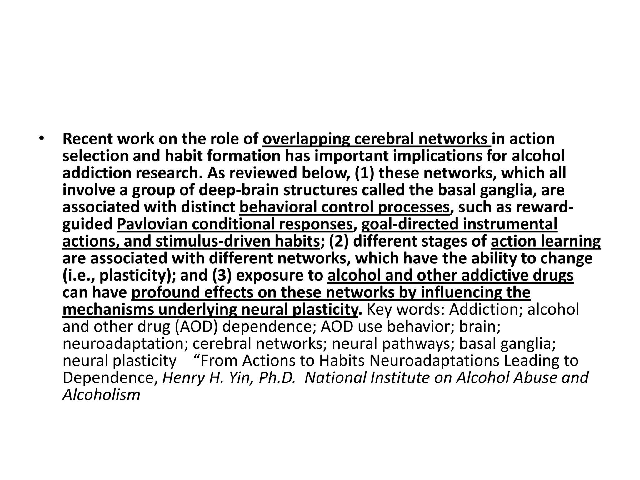 • Recent work on the role of overlapping cerebral networks in action
  selection and habit formation has important implications for alcohol
  addiction research. As reviewed below, (1) these networks, which all
  involve a group of deep-brain structures called the basal ganglia, are
  associated with distinct behavioral control processes, such as reward-
  guided Pavlovian conditional responses, goal-directed instrumental
  actions, and stimulus-driven habits; (2) different stages of action learning
  are associated with different networks, which have the ability to change
  (i.e., plasticity); and (3) exposure to alcohol and other addictive drugs
  can have profound effects on these networks by influencing the
  mechanisms underlying neural plasticity. Key words: Addiction; alcohol
  and other drug (AOD) dependence; AOD use behavior; brain;
  neuroadaptation; cerebral networks; neural pathways; basal ganglia;
  neural plasticity “From Actions to Habits Neuroadaptations Leading to
  Dependence, Henry H. Yin, Ph.D. National Institute on Alcohol Abuse and
  Alcoholism
 