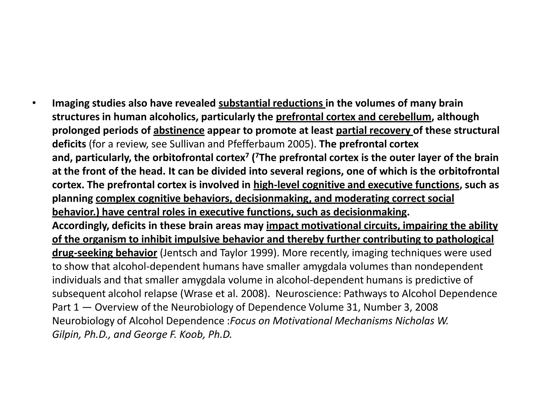 •   Imaging studies also have revealed substantial reductions in the volumes of many brain
    structures in human alcoholics, particularly the prefrontal cortex and cerebellum, although
    prolonged periods of abstinence appear to promote at least partial recovery of these structural
    deficits (for a review, see Sullivan and Pfefferbaum 2005). The prefrontal cortex
    and, particularly, the orbitofrontal cortex7 (7The prefrontal cortex is the outer layer of the brain
    at the front of the head. It can be divided into several regions, one of which is the orbitofrontal
    cortex. The prefrontal cortex is involved in high-level cognitive and executive functions, such as
    planning complex cognitive behaviors, decisionmaking, and moderating correct social
    behavior.) have central roles in executive functions, such as decisionmaking.
    Accordingly, deficits in these brain areas may impact motivational circuits, impairing the ability
    of the organism to inhibit impulsive behavior and thereby further contributing to pathological
    drug-seeking behavior (Jentsch and Taylor 1999). More recently, imaging techniques were used
    to show that alcohol-dependent humans have smaller amygdala volumes than nondependent
    individuals and that smaller amygdala volume in alcohol-dependent humans is predictive of
    subsequent alcohol relapse (Wrase et al. 2008). Neuroscience: Pathways to Alcohol Dependence
    Part 1 — Overview of the Neurobiology of Dependence Volume 31, Number 3, 2008
    Neurobiology of Alcohol Dependence :Focus on Motivational Mechanisms Nicholas W.
    Gilpin, Ph.D., and George F. Koob, Ph.D.
 