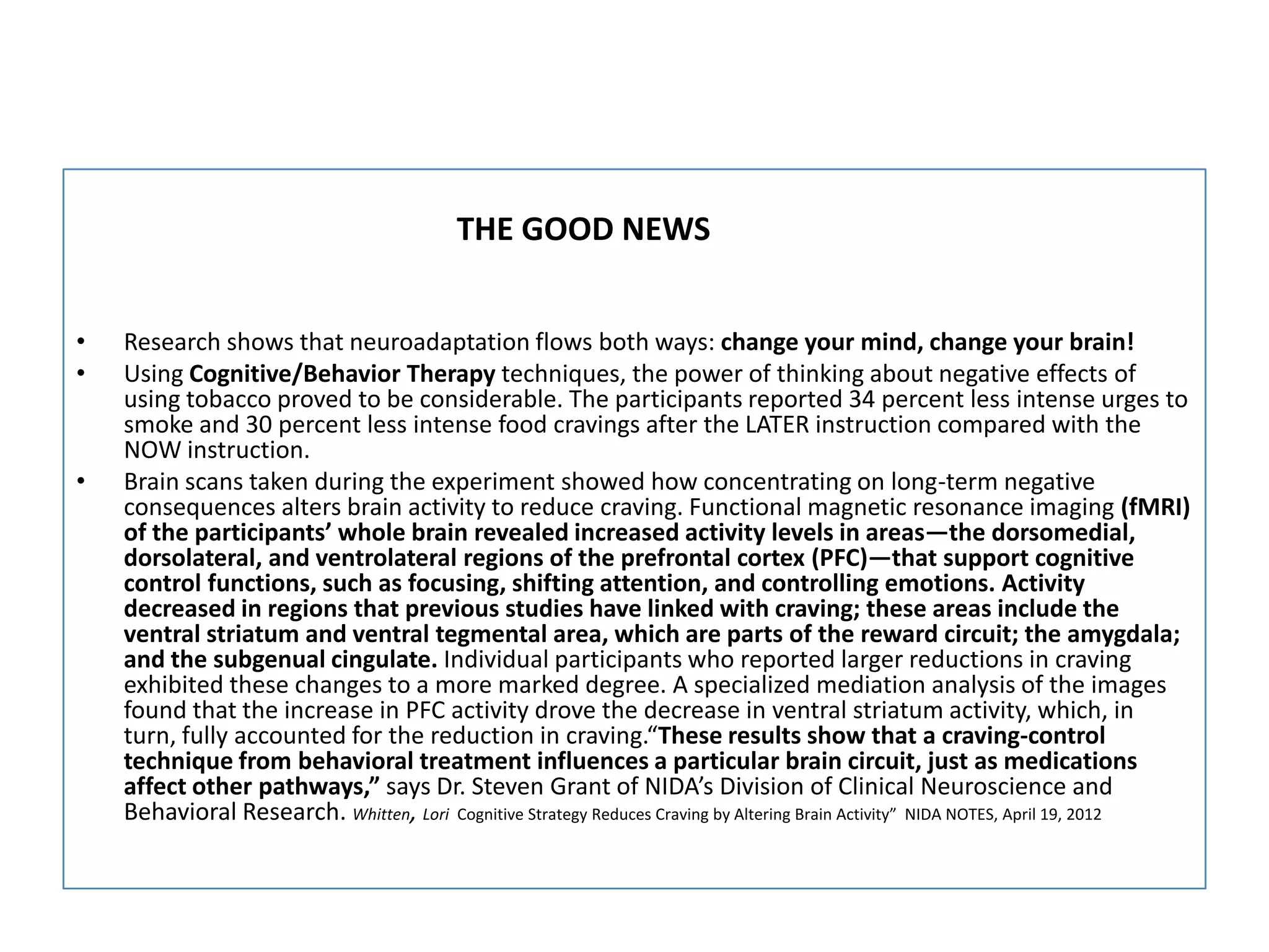 THE GOOD NEWS


•   Research shows that neuroadaptation flows both ways: change your mind, change your brain!
•   Using Cognitive/Behavior Therapy techniques, the power of thinking about negative effects of
    using tobacco proved to be considerable. The participants reported 34 percent less intense urges to
    smoke and 30 percent less intense food cravings after the LATER instruction compared with the
    NOW instruction.
•   Brain scans taken during the experiment showed how concentrating on long-term negative
    consequences alters brain activity to reduce craving. Functional magnetic resonance imaging (fMRI)
    of the participants’ whole brain revealed increased activity levels in areas—the dorsomedial,
    dorsolateral, and ventrolateral regions of the prefrontal cortex (PFC)—that support cognitive
    control functions, such as focusing, shifting attention, and controlling emotions. Activity
    decreased in regions that previous studies have linked with craving; these areas include the
    ventral striatum and ventral tegmental area, which are parts of the reward circuit; the amygdala;
    and the subgenual cingulate. Individual participants who reported larger reductions in craving
    exhibited these changes to a more marked degree. A specialized mediation analysis of the images
    found that the increase in PFC activity drove the decrease in ventral striatum activity, which, in
    turn, fully accounted for the reduction in craving.“These results show that a craving-control
    technique from behavioral treatment influences a particular brain circuit, just as medications
    affect other pathways,” says Dr. Steven Grant of NIDA’s Division of Clinical Neuroscience and
    Behavioral Research. Whitten, Lori Cognitive Strategy Reduces Craving by Altering Brain Activity” NIDA NOTES, April 19, 2012
 