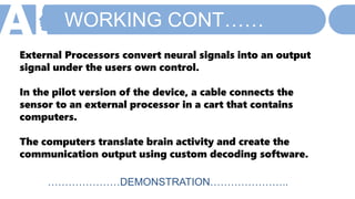WORKING CONT……
External Processors convert neural signals into an output
signal under the users own control.
In the pilot version of the device, a cable connects the
sensor to an external processor in a cart that contains
computers.
The computers translate brain activity and create the
communication output using custom decoding software.
…………………DEMONSTRATION…………………..
 