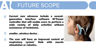 FUTURE SCOPE
Current new advances include a second-
generation interface software M*Power
controller that will enable users to perform a
wide variety of daily activities without
assistances of technician.
smaller ,wireless device .
The user will have an improved control of
respiratory system' limb with muscle
stimulation or robotics.
 