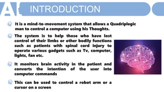 INTRODUCTION
M A C H I N E L E A R N I N G
It is a mind-to-movement system that allows a Quadriplegic
man to control a computer using his Thoughts.
The system is to help those who have lost
control of their limbs or other bodily functions
such as patients with spinal cord injury to
operate various gadgets such as Tv, computer,
lights, fan etc.
It monitors brain activity in the patient and
converts the intention of the user into
computer commands
This can be used to control a robot arm or a
cursor on a screen
 