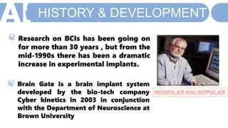 HISTORY & DEVELOPMENT
Brain Gate is a brain implant system
developed by the bio-tech company
Cyber kinetics in 2003 in conjunction
with the Department of Neuroscience at
Brown University
Research on BCIs has been going on
for more than 30 years , but from the
mid-1990s there has been a dramatic
increase in experimental implants.
 