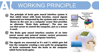 WORKING PRINCIPLE
The principle of brain gate neural interface system is
that which intact with brain function, neural signals
generated are interpreted by the systems and a cursor is
shown to the user on a computer screen that provides
an alternate “Brain Gate pathway”. The user can
use that cursor to control the computer, just as a mouse
is used.
The Brain gate neural interface consists of an inter
neural sensor and external (motor cortex) processors
forming a propriety brain computer interface.
The signals are converted to 0’s and 1’s which gets fed
into the computer creating a new path for propagation
of brain commands from the brain to the computer
which forms brain gates.
 