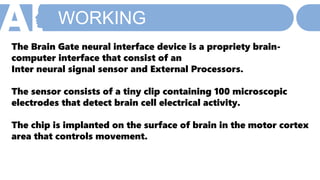WORKING
The Brain Gate neural interface device is a propriety brain-
computer interface that consist of an
Inter neural signal sensor and External Processors.
The sensor consists of a tiny clip containing 100 microscopic
electrodes that detect brain cell electrical activity.
The chip is implanted on the surface of brain in the motor cortex
area that controls movement.
 