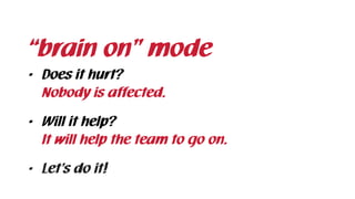 “brain on” mode
• Does it hurt? 
Nobody is affected.
• Will it help? 
It will help the team to go on.
• Let’s do it!
 