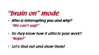 • Who is interrupting you and why? 
“We can’t say!”
• Do they know how it affects your work? 
“Nope!”
• Let’s find out and show them!
“brain on” mode
 
