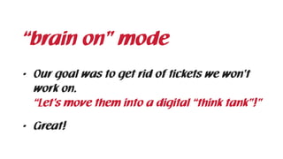 • Our goal was to get rid of tickets we won’t
work on.  
“Let’s move them into a digital “think tank”!”
• Great!
“brain on” mode
 
