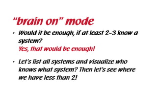 • Would it be enough, if at least 2-3 know a
system? 
Yes, that would be enough!
• Let’s list all systems and visualize who
knows what system? Then let’s see where
we have less than 2!
“brain on” mode
 