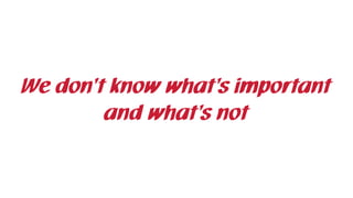 We don’t know what’s important
and what’s not
 