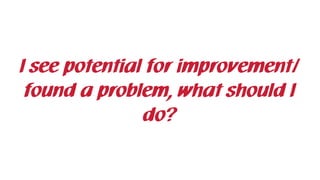 I see potential for improvement/
found a problem, what should I
do?
 