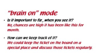 • Is it important to fix , when you see it? 
No, chances are high it has been like this for
month.
• How can we keep track of it? 
We could keep the ticket on the board on a
special place and discuss those tickets regularly.
“brain on” mode
 