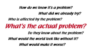 What’s the actual problem?
How do we know it’s a problem?
What did we already try?
What would the world look like without it?
What would make it worse?
Who is affected by the problem?
Do they know about the problem?
 