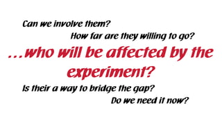 …who will be affected by the
experiment?
Can we involve them?
How far are they willing to go?
Is their a way to bridge the gap?
Do we need it now?
 
