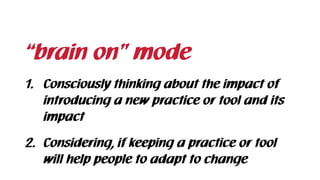 “brain on” mode
1. Consciously thinking about the impact of
introducing a new practice or tool and its
impact
2. Considering, if keeping a practice or tool 
will help people to adapt to change
 