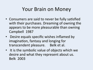 Your	
  Brain	
  on	
  Money	
  
•  Consumers	
  are	
  said	
  to	
  never	
  be	
  fully	
  sa+sﬁed	
  
with	
  their	
  purchases.	
  Dreaming	
  of	
  owning	
  the	
  
appears	
  to	
  be	
  more	
  pleasurable	
  than	
  owning	
  	
  
Campbell	
  	
  1987	
  
•  	
  Desire	
  equals	
  speciﬁc	
  wishes	
  inﬂamed	
  by	
  
imagina+on,	
  fantasy	
  and	
  longing	
  for	
  	
  
transcendent	
  pleasure.	
  	
  	
  	
  	
  Belk	
  et	
  al.	
  
•  	
  It	
  is	
  the	
  symbolic	
  value	
  of	
  objects	
  which	
  we	
  
desire	
  and	
  what	
  they	
  represent	
  about	
  us.	
  	
  	
  	
  	
  	
  	
  	
  
Belk	
  	
  2003	
  

 
