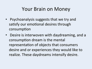 Your	
  Brain	
  on	
  Money	
  
•  	
  Psychoanalysis	
  suggests	
  that	
  we	
  try	
  and	
  
sa+sfy	
  our	
  emo+onal	
  desires	
  through	
  
consump+on	
  
•  	
  Desire	
  is	
  interwoven	
  with	
  daydreaming,	
  and	
  a	
  
consump+on	
  dream	
  is	
  the	
  mental	
  
representa+on	
  of	
  objects	
  that	
  consumers	
  
desire	
  and	
  or	
  experiences	
  they	
  would	
  like	
  to	
  
realize.	
  These	
  daydreams	
  intensify	
  desire.	
  

 